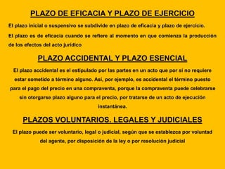 PLAZO DE EFICACIA Y PLAZO DE EJERCICIO
El plazo inicial o suspensivo se subdivide en plazo de eficacia y plazo de ejercicio.
El plazo es de eficacia cuando se refiere al momento en que comienza la producción
de los efectos del acto jurídico
PLAZO ACCIDENTAL Y PLAZO ESENCIAL
El plazo accidental es el estipulado por las partes en un acto que por sí no requiere
estar sometido a término alguno. Así, por ejemplo, es accidental el término puesto
para el pago del precio en una compraventa, porque la compraventa puede celebrarse
sin otorgarse plazo alguno para el precio, por tratarse de un acto de ejecución
instantánea.
PLAZOS VOLUNTARIOS. LEGALES Y JUDICIALES
El plazo puede ser voluntario, legal o judicial, según que se establezca por voluntad
del agente, por disposición de la ley o por resolución judicial
 