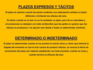 PLAZOS EXPRESOS Y TÁCITOS
El plazo es expreso cuando las partes mediante una estipulación señalan un plazo
difiriendo o limitando los efectos del acto.
Es tácito cuando en el acto no se ha señalado un plazo, pero de su naturaleza y
circunstancias se dedujera con toda certidumbre que las partes no quieren que los
efectos se produzcan o se ejerzan sino desde o hasta un determinado momento.
DETERMINADO O INDETERMINADO
El plazo es determinado cuando se ha previsto el evento futuro y cierto que indicará la
llegada del momento en que el acto cesará de producir efectos; se conoce la fecha de
vencimiento del plazo por haberse establecido con toda precisión cuándo se inicia y
cuándo termina la eficacia del acto
 