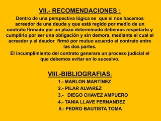 VII.- RECOMENDACIONES :
Dentro de una perspectiva lógica es que si nos hacemos
acreedor de una deuda y que está regido por medio de un
contrato firmado por un plazo determinado debemos respetarlo y
cumplirlo por ser una obligación y sin demora, mediante el cual el
acreedor y el deudor firmó por mutuo acuerdo el contrato entre
las dos partes.
El incumplimiento del contrato generara un proceso judicial el
que debemos evitar en lo sucesivo.
VIII.-BIBLIOGRAFIAS:
1.- MARLON MARTÍNEZ
2.- PILAR ALVAREZ
3.- DIEGO CHAVEZ AMPUERO
4.- TANIA LLAVE FERNANDEZ
5.- PEDRO BAUTISTA TOMA
 