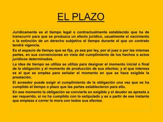 EL PLAZO
Jurídicamente es el tiempo legal o contractualmente establecido que ha de
transcurrir para que se produzca un efecto jurídico, usualmente el nacimiento
o la extinción de un derecho subjetivo el tiempo durante el que un contrato
tendrá vigencia.
Es el espacio de tiempo que se fija, ya sea por ley, por el juez o por las mismas
partes, en sus convenciones en vista del cumplimiento de los hechos o actos
jurídicos determinados.
La idea de tiempo se utiliza se utiliza para designar el momento inicial o final
de la obligación y el momento de producción de sus efectos; y el que interesa
es el que se emplea para señalar el momento en que se hace exigible la
prestación.
El acreedor puede exigir el cumplimiento de la obligación una vez que se ha
cumplido el tiempo o plazo que las partes establecieron para ello.
En ese momento la obligación se convierte en exigible y el deudor se apresta a
ser requerido, si no ha cumplido con lo estipulado y es a partir de ese instante
que empieza a correr la mora con todos sus efectos.
 
