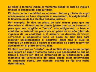 El plazo o término indica el momento desde el cual se inicia o
finaliza la eficacia del acto jurídico.
El plazo como modalidad es el evento futuro y cierto de cuyo
acaecimiento se hace depender el nacimiento, la exigibilidad o
la finalización de los efectos del acto jurídico.
Por ejemplo: Te doy un plazo de seis meses para que me
devuelvas el dinero que te presto (plazo que ha de transcurrir
para que sea exigible o "venza" una obligación); o bien el
contrato de arriendo se pacta por un plazo de un año (plazo de
vigencia de un contrato); o al adquirir un derecho de tiempo
compartido el adquirente tiene un plazo de diez días para
resolver unilateralmente el contrato (plazo tras el cual se
extingue un derecho): o contra la sentencia se podrá recurrir en
apelación en el plazo de cinco días.
El plazo siempre es "cierto", en el sentido de que es un tiempo
que llegará en algún momento dado y sin posibilidad de que no
llegue a ocurrir (en ello se diferencia de la "condición"). Este
momento del vencimiento del plazo puede estar determinado
de antemano como, por ejemplo, cuando se fija una fecha
determinada.
 