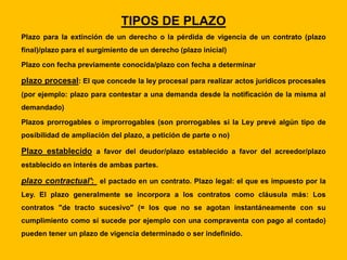 TIPOS DE PLAZO
Plazo para la extinción de un derecho o la pérdida de vigencia de un contrato (plazo
final)/plazo para el surgimiento de un derecho (plazo inicial)
Plazo con fecha previamente conocida/plazo con fecha a determinar
plazo procesal: El que concede la ley procesal para realizar actos jurídicos procesales
(por ejemplo: plazo para contestar a una demanda desde la notificación de la misma al
demandado)
Plazos prorrogables o improrrogables (son prorrogables si la Ley prevé algún tipo de
posibilidad de ampliación del plazo, a petición de parte o no)
Plazo establecido a favor del deudor/plazo establecido a favor del acreedor/plazo
establecido en interés de ambas partes.
plazo contractual': el pactado en un contrato. Plazo legal: el que es impuesto por la
Ley. El plazo generalmente se incorpora a los contratos como cláusula más: Los
contratos "de tracto sucesivo" (= los que no se agotan instantáneamente con su
cumplimiento como sí sucede por ejemplo con una compraventa con pago al contado)
pueden tener un plazo de vigencia determinado o ser indefinido.
 
