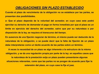 OBLIGACIONES SIN PLAZO ESTABLECIDO
Cuando el plazo de vencimiento de la obligación no se establece por las partes, se
presentan dos posibilidades.
a- Que el plazo dependa de la voluntad del acreedor, en cuyo caso este podrá
ejercitar su derecho de demandar el pago en forma inmediata por que el plazo es un
límite en ejercicio del derecho del acreedor, salvo que por su naturaleza o por
disposición de la ley, se requiera el transcurso del tiempo.
En ausencia de una fijación negociar de término, el mismo puede ser deducido de la
naturaleza de la obligación, o se puede decir que la falta de fijación de un plazo
debe interpretarse como un tácito acuerdo de las partes sobre un término.
A veces la necesidad de un plazo es algo inherente a la estructura de la misma
obligación, y se da una regulación propia por parte de la ley; en aquellos casos que
la naturaleza de la prestación exija un plazo pueden presentarse algunas
situaciones relevantes, como que las partes no se pongan de acuerdo para fijar la
extensión del plazo, en cuyo caso la fija el juez.
 