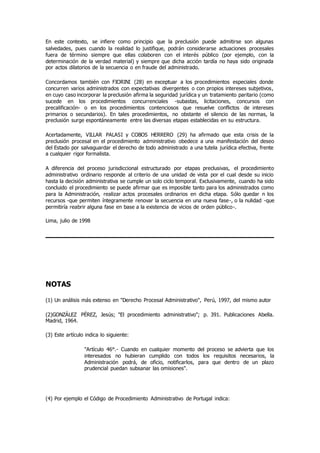 En este contexto, se infiere como principio que la preclusión puede admitirse son algunas
salvedades, pues cuando la realidad lo justifique, podrán considerarse actuaciones procesales
fuera de término siempre que ellas colaboren con el interés público (por ejemplo, con la
determinación de la verdad material) y siempre que dicha acción tardía no haya sido originada
por actos dilatorios de la secuencia o en fraude del administrado.
Concordamos también con FIORINI (28) en exceptuar a los procedimientos especiales donde
concurren varios administrados con expectativas divergentes o con propios intereses subjetivos,
en cuyo caso incorporar la preclusión afirma la seguridad jurídica y un tratamiento paritario (como
sucede en los procedimientos concurrenciales -subastas, licitaciones, concursos con
precalificación- o en los procedimientos contenciosos que resuelve conflictos de intereses
primarios o secundarios). En tales procedimientos, no obstante el silencio de las normas, la
preclusión surge espontáneamente entre las diversas etapas establecidas en su estructura.
Acertadamente, VILLAR PALASI y COBOS HERRERO (29) ha afirmado que esta crisis de la
preclusión procesal en el procedimiento administrativo obedece a una manifestación del deseo
del Estado por salvaguardar el derecho de todo administrado a una tutela jurídica efectiva, frente
a cualquier rigor formalista.
A diferencia del proceso jurisdiccional estructurado por etapas preclusivas, el procedimiento
administrativo ordinario responde al criterio de una unidad de vista por el cual desde su inicio
hasta la decisión administrativa se cumple un solo ciclo temporal. Exclusivamente, cuando ha sido
concluido el procedimiento se puede afirmar que es imposible tanto para los administrados como
para la Administración, realizar actos procesales ordinarios en dicha etapa. Sólo quedar n los
recursos -que permiten íntegramente renovar la secuencia en una nueva fase-, o la nulidad -que
permitiría reabrir alguna fase en base a la existencia de vicios de orden público-.
Lima, julio de 1998
NOTAS
(1) Un análisis más extenso en "Derecho Procesal Administrativo", Perú, 1997, del mismo autor
(2)GONZÁLEZ PÉREZ, Jesús; "El procedimiento administrativo"; p. 391. Publicaciones Abella.
Madrid, 1964.
(3) Este artículo indica lo siguiente:
"Artículo 46°.- Cuando en cualquier momento del proceso se advierta que los
interesados no hubieran cumplido con todos los requisitos necesarios, la
Administración podrá, de oficio, notificarlos, para que dentro de un plazo
prudencial puedan subsanar las omisiones".
(4) Por ejemplo el Código de Procedimiento Administrativo de Portugal indica:
 