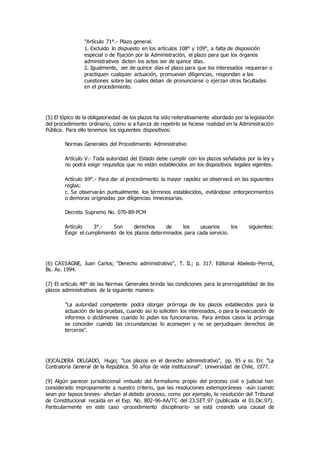 "Artículo 71°.- Plazo general.
1. Excluido lo dispuesto en los artículos 108° y 109°, a falta de disposición
especial o de fijación por la Administración, el plazo para que los órganos
administrativos dicten los actos ser de quince días.
2. Igualmente, ser de quince días el plazo para que los interesados requieran o
practiquen cualquier actuación, promuevan diligencias, respondan a las
cuestiones sobre las cuales deban de pronunciarse o ejerzan otras facultades
en el procedimiento.
(5) El tópico de la obligatoriedad de los plazos ha sido reiterativamente abordado por la legislación
del procedimiento ordinario, como si a fuerza de repetirlo se hiciese realidad en la Administración
Pública. Para ello tenemos los siguientes dispositivos:
Normas Generales del Procedimiento Administrativo
Artículo V.- Toda autoridad del Estado debe cumplir con los plazos señalados por la ley y
no podrá exigir requisitos que no están establecidos en los dispositivos legales vigentes.
Artículo 69°.- Para dar al procedimiento la mayor rapidez se observará en las siguientes
reglas:
c. Se observarán puntualmente los términos establecidos, evitándose entorpecimientos
o demoras originadas por diligencias innecesarias.
Decreto Supremo No. 070-89-PCM
Artículo 3°.- Son derechos de los usuarios los siguientes:
Exigir el cumplimiento de los plazos determinados para cada servicio.
(6) CASSAGNE, Juan Carlos; "Derecho administrativo", T. II.; p. 317. Editorial Abeledo-Perrot,
Bs. As. 1994.
(7) El artículo 48° de las Normas Generales brinda las condiciones para la prorrogabilidad de los
plazos administrativos de la siguiente manera:
"La autoridad competente podrá otorgar prórroga de los plazos establecidos para la
actuación de las pruebas, cuando as¡ lo soliciten los interesados, o para la evacuación de
informes o dictámenes cuando lo pidan los funcionarios. Para ambos casos la prórroga
se conceder cuando las circunstancias lo aconsejen y no se perjudiquen derechos de
terceros".
(8)CALDERA DELGADO, Hugo; "Los plazos en el derecho administrativo", pp. 95 y ss. En: "La
Contraloría General de la República. 50 años de vida institucional". Universidad de Chile, 1977.
(9) Algún parecer jurisdiccional imbuido del formalismo propio del proceso civil o judicial han
considerado impropiamente a nuestro criterio, que las resoluciones extemporáneas -aún cuando
sean por lapsos breves- afectan al debido proceso, como por ejemplo, la resolución del Tribunal
de Constitucional recaída en el Exp. No. 802-96-AA/TC del 23.SET.97 (publicada el 01.Dic.97).
Particularmente en este caso -procedimiento disciplinario- se está creando una causal de
 