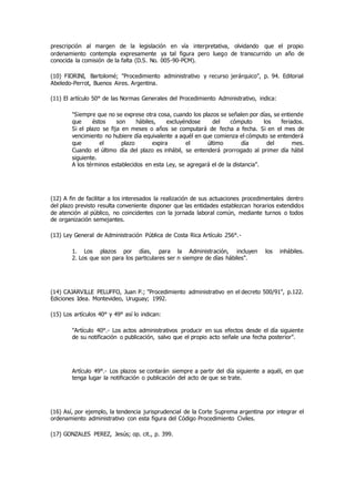 prescripción al margen de la legislación en vía interpretativa, olvidando que el propio
ordenamiento contempla expresamente ya tal figura pero luego de transcurrido un año de
conocida la comisión de la falta (D.S. No. 005-90-PCM).
(10) FIORINI, Bartolomé; "Procedimiento administrativo y recurso jerárquico", p. 94. Editorial
Abeledo-Perrot, Buenos Aires. Argentina.
(11) El artículo 50° de las Normas Generales del Procedimiento Administrativo, indica:
"Siempre que no se exprese otra cosa, cuando los plazos se señalen por días, se entiende
que éstos son hábiles, excluyéndose del cómputo los feriados.
Si el plazo se fija en meses o años se computará de fecha a fecha. Si en el mes de
vencimiento no hubiere día equivalente a aquél en que comienza el cómputo se entenderá
que el plazo expira el último día del mes.
Cuando el último día del plazo es inhábil, se entenderá prorrogado al primer día hábil
siguiente.
A los términos establecidos en esta Ley, se agregará el de la distancia".
(12) A fin de facilitar a los interesados la realización de sus actuaciones procedimentales dentro
del plazo previsto resulta conveniente disponer que las entidades establezcan horarios extendidos
de atención al público, no coincidentes con la jornada laboral común, mediante turnos o todos
de organización semejantes.
(13) Ley General de Administración Pública de Costa Rica Artículo 256°.-
1. Los plazos por días, para la Administración, incluyen los inhábiles.
2. Los que son para los particulares ser n siempre de días hábiles".
(14) CAJARVILLE PELUFFO, Juan P.; "Procedimiento administrativo en el decreto 500/91", p.122.
Ediciones Idea. Montevideo, Uruguay; 1992.
(15) Los artículos 40° y 49° así lo indican:
"Artículo 40°.- Los actos administrativos producir en sus efectos desde el día siguiente
de su notificación o publicación, salvo que el propio acto señale una fecha posterior".
Artículo 49°.- Los plazos se contarán siempre a partir del día siguiente a aquél, en que
tenga lugar la notificación o publicación del acto de que se trate.
(16) Así, por ejemplo, la tendencia jurisprudencial de la Corte Suprema argentina por integrar el
ordenamiento administrativo con esta figura del Código Procedimiento Civiles.
(17) GONZALES PEREZ, Jesús; op. cit., p. 399.
 