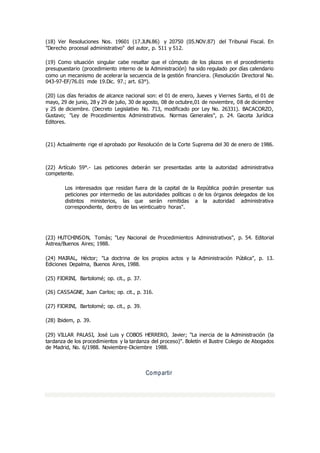 (18) Ver Resoluciones Nos. 19601 (17.JUN.86) y 20750 (05.NOV.87) del Tribunal Fiscal. En
"Derecho procesal administrativo" del autor, p. 511 y 512.
(19) Como situación singular cabe resaltar que el cómputo de los plazos en el procedimiento
presupuestario (procedimiento interno de la Administración) ha sido regulado por días calendario
como un mecanismo de acelerar la secuencia de la gestión financiera. (Resolución Directoral No.
043-97-EF/76.01 mde 19.Dic. 97.; art. 63°).
(20) Los días feriados de alcance nacional son: el 01 de enero, Jueves y Viernes Santo, el 01 de
mayo, 29 de junio, 28 y 29 de julio, 30 de agosto, 08 de octubre,01 de noviembre, 08 de diciembre
y 25 de diciembre. (Decreto Legislativo No. 713, modificado por Ley No. 26331). BACACORZO,
Gustavo; "Ley de Procedimientos Administrativos. Normas Generales", p. 24. Gaceta Jurídica
Editores.
(21) Actualmente rige el aprobado por Resolución de la Corte Suprema del 30 de enero de 1986.
(22) Artículo 59°.- Las peticiones deberán ser presentadas ante la autoridad administrativa
competente.
Los interesados que residan fuera de la capital de la República podrán presentar sus
peticiones por intermedio de las autoridades políticas o de los órganos delegados de los
distintos ministerios, las que serán remitidas a la autoridad administrativa
correspondiente, dentro de las veinticuatro horas".
(23) HUTCHINSON, Tomás; "Ley Nacional de Procedimientos Administrativos", p. 54. Editorial
Astrea/Buenos Aires; 1988.
(24) MAIRAL, Héctor; "La doctrina de los propios actos y la Administración Pública", p. 13.
Ediciones Depalma, Buenos Aires, 1988.
(25) FIORINI, Bartolomé; op. cit., p. 37.
(26) CASSAGNE, Juan Carlos; op. cit., p. 316.
(27) FIORINI, Bartolomé; op. cit., p. 39.
(28) Ibidem, p. 39.
(29) VILLAR PALASI, José Luis y COBOS HERRERO, Javier; "La inercia de la Administración (la
tardanza de los procedimientos y la tardanza del proceso)". Boletín el Ilustre Colegio de Abogados
de Madrid, No. 6/1988. Noviembre-Diciembre 1988.
Compartir
 