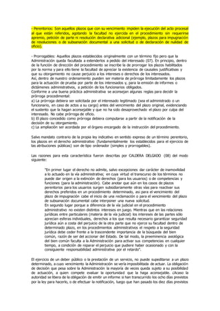 - Perentorios: Son aquellos plazos que con su vencimiento impiden la ejecución del acto procesal
al que están referidos, agotando la facultad no ejercida en el procedimiento sin requerirse
apremio, petición de parte ni resolución declarativa adicional (ejemplo, plazos para impugnación
de resoluciones o de subsanación documental a una solicitud o de declaración de nulidad de
oficio).
- Prorrogables: Aquellos plazos establecidos originalmente con un término fijo pero que la
Administración queda facultada a extenderlos a pedido del interesado (07). En principio, dentro
de la función de dirección del procedimiento se inscribe la de prorrogar los plazos habilitados
por la norma y para ello tiene la facultad de apreciar la existencia de causales justificativas y
que su otorgamiento no cause perjuicio a los intereses o derechos de los interesados.
Así, dentro de nuestro ordenamiento pueden ser materia de prórroga limitadamente los plazos
para la actuación de prueba por parte de los interesados y, para la emisión de informes o
dictámenes administrativos, a petición de los funcionarios obligados.
Conforme a una buena práctica administrativa se aconsejan algunas reglas para decidir la
prórroga procedimental:
a) La prórroga debiera ser solicitada por el interesado legitimado (sea el administrado o un
funcionario, en caso de actos a su cargo) antes del vencimiento del plazo original, evidenciando
el sustento que la hagan aconsejable y que no ha sido desaprovechado el plazo por culpa del
interesado. No cabe prórroga de oficio.
b) El plazo concedido como prórroga debiera computarse a partir de la notificación de la
decisión de su otorgamiento.
c) La ampliación ser acordada por el órgano encargado de la instrucción del procedimiento.
Salvo mandato contrario de la propia ley indicativo en sentido expreso de un término perentorio,
los plazos en el derecho administrativo (fundamentalmente los establecidos para el ejercicio de
las atribuciones públicas) son de tipo ordenador (simples y prorrogables).
Las razones para esta característica fueron descritas por CALDERA DELGADO (08) del modo
siguiente:
"En primer lugar el derecho no admite, salvo excepciones dar carácter de inamovilidad
a lo actuado en la vía administrativa; en cuya virtud el transcurso de los términos no
puede dar origen a la extinción de derechos (para los usuarios) o de competencias y
funciones (para la administración). Cabe anotar que aún en los casos de plazos
perentorios para los usuarios surgen subsidiariamente otras vías para reactivar sus
derechos preferidos en un procedimiento determinado, as¡ para el vencimiento del
plazo de impugnación cabe el inicio de una reclamación o para el vencimiento del plazo
de subsanación documental cabe interponer una nueva solicitud.
En segundo lugar porque a diferencia de la vía judicial en el procedimiento
administrativo no existen distintos intereses en juego. Mientras que en las relaciones
jurídicas entre particulares (materia de la vía judicial) los intereses de las partes sólo
aprecian esferas individuales, derechos a los que resulta necesario garantizar seguridad
jurídica aún a costa del perjuicio de la otra parte que no ejerce su facultad dentro de
determinado plazo, en los procedimientos administrativos el respeto a la seguridad
jurídica debe ceder frente a la trascendente importancia de la búsqueda del bien
común, razón de ser del accionar del Estado. De tal modo, la preeminencia axiológica
del bien común faculta a la Administración para activar sus competencias en cualquier
tiempo, a condición de reparar el perjuicio que pudiere haber ocasionado y con la
consiguiente responsabilidad administrativa por el retardo".
El ejercicio de un deber público o la prestación de un servicio, no puede supeditarse a un plazo
determinado, a cuyo vencimiento la Administración se vería imposibilitada de actuar. La obligación
de decisión que pesa sobre la Administración la mayoría de veces queda sujeto a su posibilidad
de actuación, a quien compete evaluar la oportunidad que la haga aconsejable. ¿Acaso la
autoridad se libera de la obligación de emitir un informe si han transcurrido los ocho días previstos
por la ley para hacerlo, o de efectuar la notificación, luego que han pasado los diez días previstos
 