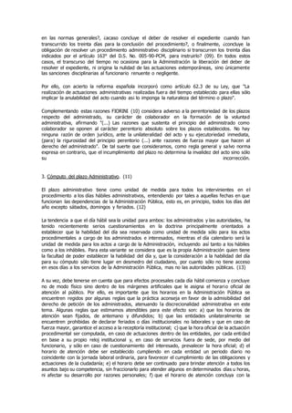 en las normas generales?, ¿acaso concluye el deber de resolver el expediente cuando han
transcurrido los treinta días para la conclusión del procedimiento?, o finalmente, ¿concluye la
obligación de resolver un procedimiento administrativo disciplinario si transcurren los treinta días
indicados por el artículo 163° del D.S. No. 005-90-PCM, para instruirlo? (09). En todos estos
casos, el transcurso del tiempo no ocasiona para la Administración la liberación del deber de
resolver el expediente, ni origina la nulidad de las actuaciones extemporáneas, sino únicamente
las sanciones disciplinarias al funcionario renuente o negligente.
Por ello, con acierto la reforma española incorporó como artículo 62.3 de su Ley, que "La
realización de actuaciones administrativas realizadas fuera del tiempo establecido para ellas sólo
implicar la anulabilidad del acto cuando as¡ lo imponga la naturaleza del término o plazo".
Complementando estas razones FIORINI (10) considera adverso a la perentoriedad de los plazos
respecto del administrado, su carácter de colaborador en la formación de la voluntad
administrativa, afirmando "(...) Las razones que sustenta el principio del administrado como
colaborador se oponen al carácter perentorio absoluto sobre los plazos establecidos. No hay
ninguna razón de orden jurídico, ante la unilateralidad del acto y su ejecutoriedad inmediata,
(para) la rigurosidad del principio perentorio (...) ante razones de fuerza mayor que hacen al
derecho del administrado". De tal suerte que consideramos, como regla general y salvo norma
expresa en contrario, que el incumplimiento del plazo no determina la invalidez del acto sino sólo
su incorrección.
3. Cómputo del plazo Administrativo. (11)
El plazo administrativo tiene como unidad de medida para todos los intervinientes en el
procedimiento a los días hábiles administrativos, entendiendo por tales a aquellas fechas en que
funcionan las dependencias de la Administración Pública, esto es, en principio, todos los días del
año excepto sábados, domingos y feriados. (12)
La tendencia a que el día hábil sea la unidad para ambos: los administrados y las autoridades, ha
tenido recientemente serios cuestionamientos en la doctrina principalmente orientados a
establecer que la habilidad del día sea reservada como unidad de medida sólo para los actos
procedimentales a cargo de los administrados e interesados, mientras el día calendario será la
unidad de medida para los actos a cargo de la Administración, incluyendo así tanto a los hábiles
como a los inhábiles. Para esta variante se considera que es la propia Administración quien tiene
la facultad de poder establecer la habilidad del día y, que la consideración a la habilidad del día
para su cómputo sólo tiene lugar en desmedro del ciudadano, por cuanto sólo no tiene acceso
en esos días a los servicios de la Administración Pública, mas no las autoridades públicas. (13)
A su vez, debe tenerse en cuenta que para efectos procesales cada día hábil comienza y concluye
no de modo físico sino dentro de los márgenes artificiales que le asigna el horario oficial de
atención al público. Por ello, es importante que los horarios en la Administración Pública se
encuentren regidos por algunas reglas que la práctica aconseja en favor de la admisibilidad del
derecho de petición de los administrados, atenuando la discrecionalidad administrativa en este
tema. Algunas reglas que estimamos atendibles para este efecto son: a) que los horarios de
atención sean fijados, de antemano y difundidos; b) que las entidades unilateralmente se
encuentren prohibidas de declarar feriados o días institucionales no laborales y que en caso de
fuerza mayor, garantice el acceso a la receptoría institucional; c) que la hora oficial de la actuación
procedimental ser computada, en caso de actuaciones dentro de las entidades, por cada entidad
en base a su propio reloj institucional y, en caso de servicios fuera de sede, por medio del
funcionario, y sólo en caso de cuestionamiento del interesado, prevalecer la hora oficial; d) el
horario de atención debe ser establecido cumpliendo en cada entidad un periodo diario no
coincidente con la jornada laboral ordinaria, para favorecer el cumplimiento de las obligaciones y
actuaciones de la ciudadanía; e) el horario debe ser continuado para brindar atención a todos los
asuntos bajo su competencia, sin fraccionarlo para atender algunos en determinados días u horas,
ni afectar su desarrollo por razones personales; f) que el horario de atención concluya con la
 