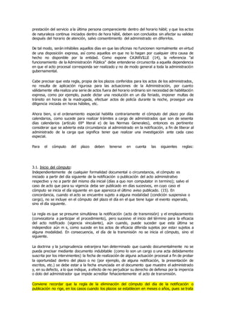 prestación del servicio a la última persona compareciente dentro del horario hábil; y que los actos
de naturaleza continua iniciados dentro de hora hábil, deben son concluidos sin afectar su validez
después del horario de atención, salvo consentimiento del administrado en diferirlos.
De tal modo, serán inhábiles aquellos días en que las oficinas no funcionen normalmente en virtud
de una disposición expresa, así como aquellos en que no lo hagan por cualquier otra causa de
hecho no disponible por la entidad. Como expone CAJARVILLE (14), la referencia "al
funcionamiento de la Administración Pública" debe entenderse circunscrita a aquella dependencia
en que el acto procesal corresponda ser realizado y no de modo general a toda la administración
gubernamental.
Cabe precisar que esta regla, propia de los plazos conferidos para los actos de los administrados,
no resulta de aplicación rigurosa para las actuaciones de la Administración, por cuanto
válidamente ella realiza una serie de actos fuera del horario ordinario sin necesidad de habilitación
expresa, como por ejemplo, puede dictar una resolución en un día feriado, imponer multas de
tránsito en horas de la madrugada, efectuar actos de policía durante la noche, proseguir una
diligencia iniciada en horas hábiles, etc.
Ahora bien, si el ordenamiento especial habilita contrariamente el cómputo del plazo por días
calendarios, como sucede para realizar trámites a cargo de administrados que son de sesenta
días calendarios (artículo 69° literal e) de las Normas Generales), entonces es pertinente
considerar que se advierta esta circunstancia al administrado en la notificación, a fin de liberar al
administrado de la carga que significa tener que realizar una investigación ante cada caso
especial.
Para el cómputo del plazo deben tenerse en cuenta las siguientes reglas:
3.1. Inicio del cómputo:
Independientemente de cualquier formalidad documental o circunstancia, el cómputo es
iniciado a partir del día siguiente de la notificación o publicación del acto administrativo
respectivo y no a partir del mismo día inicial (días a quo non computator in termino); salvo el
caso de acto que para su vigencia deba ser publicado en días sucesivos, en cuyo caso el
cómputo se inicia el día siguiente en que aparezca el último aviso publicado. (15). En
concordancia, cuando el acto se encuentre sujeto a alguna modalidad (condición suspensiva o
cargo), no se incluye en el cómputo del plazo el día en el que tiene lugar el evento esperado,
sino el día siguiente.
La regla es que se presume simultánea la notificación (acto de transmisión) y el emplazamiento
(convocatoria a participar el procedimiento), pero sucesivo el inicio del término para la eficacia
del acto notificado (vigencia vinculante), aún cuando, puede suceder que esta última se
independice aún m s, como sucede en los actos de eficacia diferida sujetos por estar sujetos a
alguna modalidad. En consecuencia, el día de la transmisión no se inicia el cómputo, sino el
siguiente.
La doctrina y la jurisprudencia extranjera han determinado que cuando documentalmente no se
pueda precisar mediante documento indubitable (como lo son un cargo o una acta debidamente
suscrita por los intervinientes) la fecha de realización de alguna actuación procesal a fin de probar
la oportunidad dentro del plazo o no (por ejemplo, de alguna notificación, la presentación de
escritos, etc.) se debe estar a la fecha enunciada en el documento que muestre el administrado
y, en su defecto, a lo que indique, a efecto de no perjudicar su derecho de defensa por la impericia
o dolo del administrador que impide acreditar fehacientemente el acto de transmisión.
Conviene recordar que la regla de la eliminación del cómputo del día de la notificación o
publicación no rige, en los casos cuando los plazos se establecen en meses o años, pues se trata
 