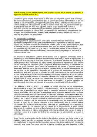 específicamente de una medida prevista para los plazos cortos. Así, lo precisa, por ejemplo, la
legislación española (artículo 47°).
Comentario aparte amerita el caso donde el plazo debe ser computado a partir de la ocurrencia
del silencio administrado, particularmente para el ejercicio de recursos administrativos o dar por
agotada la vía administrativa, principalmente por cuanto frente a esta situación no existe con
carácter objetivo un acto documental que fije su término inicial. Para ello, es recomendable que
el cómputo se inicie con el día hábil siguiente a aquél en que se considera ocurrida la
estimación presunta o la desestimación por el silencio, cabiendo aclarar que cuando el
ordenamiento conceptúa al silencio como una alternativa del administrado conjuntamente con
la espera de un pronunciamiento expreso, debe entenderse ocurrido el efecto del silencio a
partir del acogimiento del administrado.
3.2. Vencimiento del cómputo:
Como regla general, los plazos vencen en el último momento hábil del horario de la
dependencia competente del día fijado como término final. Lógicamente si antes de la fecha
prevista son cumplidos los actos procedimentales para los cuales el plazo estaba destinado, éste
se entiende vencido o decaído automáticamente para todos sus efectos, continuando el
procedimiento según su etapa. En igual sentido, cierta doctrina permite el adelantamiento de
los plazos establecido para la administración, cuando ello sea aconsejable por la naturaleza o
circunstancias del caso.
Sin perjuicio de esta posición uniforme en la doctrina y en la legislación comparada, existe la
tendencia (16) para flexibilizar en favor del administrado este límite, a través de figuras como la
"Reposición de actuaciones a situaciones anteriores", que permite retrotraer las actuaciones al
estado anterior al del vencimiento del plazo, cuando alguien estuvo imposibilitado para cumplir
con ese plazo legal, sin culpa de su parte (acogida en la legislación alemana), o, concediendo un
"plazo de gracia adicional" para admitir la presentación de escritos y recursos hasta las
veinticuatro horas del día en que finaliza el plazo e incluso dentro de las dos primeras horas del
día siguiente al del vencimiento. Inspirado en el principio de informalismo en favor del
administrado, este plazo de gracia se orienta a no privar a los interesados del lapso que queda a
su favor desde la finalización del horario convencional de oficina y la media-noche del vencimiento
real del plazo, sobretodo teniendo en cuenta las complicaciones reales que existen para cumplir,
al borde de los términos, con obligaciones masivas (por la acumulación de personas comunmente
denominadas colas, la falta de medios alternativos de recepción y la escasa posibilidad de
atención cuando dentro de este contexto la burocracia es desbordada por la demanda).
Con agudeza GONZALES PEREZ (17) expone la posible aplicación en el procedimiento
administrativo de la regla "dies ultimo por completo habetur", por el cual estando al borde del
término para la presentación de escritos puede el interesado válidamente buscar extenderlo al
máximo en su favor. Ello ocurre para la presentación de escritos antes del cierre de la Oficina de
recepción, empleando los medios alternativos de receptoría habilitados en las Normas Generales,
de tal suerte que si la entidad pública ante la cual sigamos el procedimiento cierra su atención al
público a las 13:00 horas, puede considerarse presentado el escrito en término hábil si ha sido
ingresado en cualquiera de las alternativas de presentación antes del vencimiento de dicho
término, a pesar de no haberse realizado el acto directamente ante la entidad pública
mencionada. Sin embargo, para operativizar esta regla sin contratiempos entre nosotros es
necesario aceptar la interpretación que el ingreso de la documentación a estos medios
alternativos de receptoría con anterioridad al vencimiento de los términos y plazos, es actuada
en tiempo hábil, como si hubiese sido actuada en la misma entidad, esto es, que el lea de la
recepción y envío a la entidad de destino sea asumida por la Administración y no por el
administrado.
Según nuestro ordenamiento cuando el último día del plazo recae en una fecha inhábil o por
cualquier motivo ese día no funciones durante el horario normal, el término se entiende
prorrogado hasta el siguiente día hábil inmediato, que permita al interesado cumplir con alguna
prestación a su cargo. Pero, cierta parte de la doctrina considera que esta disposición resulta
 