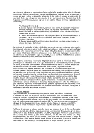 excesivamente tolerante en caso de plazos fijados en fecha fija para los sujetos faltos de diligencia
que esperan el último momento para cumplir sus obligaciones, habiendo tenido un plazo mas o
menos lato para realizar su actuación, afectando de tal modo el principio procedimental de
celeridad. Dentro de este parecer se encuentra la Ley de Procedimiento Administrativo de la
República Federal Alemana, cuando expresa en la Sección 2 (Plazos, términos, reposición de las
actuaciones):
"31. Plazos y términos (...)
3. Cuando el plazo expire en sábado, domingo o día festivo, la expiración del plazo se
entiende prorrogada al siguiente día laboral. Lo dispuesto anteriormente no es de
aplicación cuando al interesado se le indicó expresamente un día concreto como fecha
de expiración de plazo.
4. Cuando la autoridad debe cumplir una prestación dentro de un plazo determinado, el
plazo expira con la terminación de su último día aunque éste recaiga en sábado,
domingo o día festivo.
5. Cuando la autoridad fija un término debe también ser cumplido aunque recaiga en
sábado, domingo o día festivo".
La existencia de mediodías feriados establecidos por norma expresa o costumbre administrativa
(como sucedía antes con el Jueves Santo) ocasiona una situación sui generis que fue resuelta por
la práctica y los precedentes administrativos. Según éstos, tales días eran considerados inhábiles
para efecto del cómputo del término sólo cuando en ese día fenecía el plazo para la presentación
de determinada documentación o algún recurso (18), mas no cuando el mediodía feriado quedaba
intercalado dentro del plazo que estaba transcurriendo.
Otro problema en torno del vencimiento del plazo lo tenemos cuando la inhabilidad del día
previsto para la entidad no es tal en el lugar desde donde el administrado se presenta o remite
un escrito, o viceversa, como acontece cuando el administrado realiza su accionar desde fuera
del territorio nacional o si existen días inhábiles institucionales, regionales o locales.
Consideramos como solución adecuada, que tratándose de un procedimiento dentro del
territorio nacional, cuando el día de vencimiento es hábil en el lugar de la unidad de receptoría
de la entidad, mas no en donde reside el administrado, debe considerarse inhábil para efectos
del cómputo, en su beneficio. De modo análogo, cuando se trata de un procedimiento desde el
exterior y el interesado resida ahí consideramos que debiera excluirse del cómputo los días
inhábiles del país extranjero donde se realiza la solicitud o el trámite, dado que aun cuando
puede entenderse que la documentación puede presentarse a nuestras representaciones
diplomáticas u oficinas consulares en el exterior, ellas suelen acogerse a los días inhábiles del
país extranjero, impidiendo al interesado realizar gestiones o presentarlos en esas fechas. Claro
es, que estando amparada la inhabilidad del día en un ordenamiento extranjero, corresponde al
interesado probar este hecho según su interés.
3.3. Decurso del plazo:
a) El plazo señalado en días es computado por días hábiles, excluyendo los inhábiles.
A diferencia del plazo civil, el decurso del plazo administrativo toma en consideración como
unidad de medida a los días hábiles, sustentándose en los momentos efectivos en que presta
servicios la Administración pública y, como tal, los administrados est n en condiciones de acudir
ante ella realizar sus actos procesales deseados. (19) Por ende, se encuentran excluidos del
cómputo de los plazos administrativos: los días feriados oficiales de alcance general (20),
aquellos de ámbito no nacional, los gremiales y aquellos declarados institucionalmente).
Tal forma de cómputo se aplica a todos los plazos que establece la Ley de Normas Generales.
Así, por ejemplo, de ordinario, los procedimientos administrativos de evaluación previa deben
concluir en un lapso de treinta días hábiles (art. 51°), el plazo para interponer cualquier recurso
ser n quince días hábiles, y para emitir informes, ser de ocho días hábiles (art. 74°).
Excepcionalmente, se prevén plazos distintos, como son para realizar trámites a cargo de
administrados y para advertir defectos en los escritos de los usuarios, que son de sesenta días
calendarios (art. 69° literal e) y cuarenta y ocho horas, respectivamente (art. 64°).
 