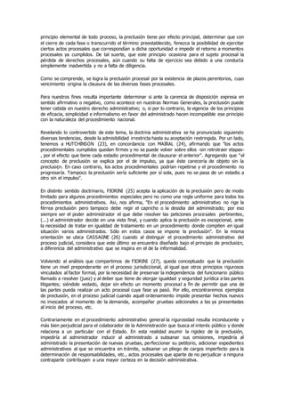 principio elemental de todo proceso, la preclusión tiene por efecto principal, determinar que con
el cierre de cada fase o transcurrido el término preestablecido, fenezca la posibilidad de ejercitar
ciertos actos procesales que correspondían a dicha oportunidad e impedir el retorno a momentos
procesales ya cumplidos. De tal suerte, que este principio ocasiona para el sujeto procesal la
pérdida de derechos procesales, aún cuando su falta de ejercicio sea debido a una conducta
simplemente inadvertida y no a falta de diligencia.
Como se comprende, se logra la preclusión procesal por la existencia de plazos perentorios, cuyo
vencimiento origina la clausura de las diversas fases procesales.
Para nuestros fines resulta importante determinar si ante la carencia de disposición expresa en
sentido afirmativo o negativo, como acontece en nuestras Normas Generales, la preclusión puede
tener cabida en nuestro derecho administrativo; o, si por lo contrario, la vigencia de los principios
de eficacia, simplicidad e informalismo en favor del administrado hacen incompatible ese principio
con la naturaleza del procedimiento nacional.
Revelando lo controvertido de este tema, la doctrina administrativa se ha pronunciado siguiendo
diversas tendencias, desde la admisibilidad irrestricta hasta su aceptación restringida. Por un lado,
tenemos a HUTCHINSON (23), en concordancia con MAIRAL (24), afirmando que "los actos
procedimentales cumplidos quedan firmes y no se puede volver sobre ellos -sin retrotraer etapas-
, por el efecto que tiene cada estadio procedimental de clausurar el anterior". Agregando que "el
concepto de preclusión se explica por el de impulso, ya que éste carecería de objeto sin la
preclusi¢n. En caso contrario, los actos procedimentales podrían repetirse y el procedimiento no
progresaría. Tampoco la preclusión sería suficiente por sí sola, pues no se pasa de un estadio a
otro sin el impulso".
En distinto sentido doctrinario, FIORINI (25) acepta la aplicación de la preclusión pero de modo
limitado para algunos procedimientos especiales pero no como una regla uniforme para todos los
procedimientos administrativos. As¡, nos afirma, "En el procedimiento administrativo no rige la
férrea preclusión pero tampoco debe regir el capricho o la desidia del administrado; por eso
siempre ser el poder administrador el que debe resolver las peticiones procesales pertinentes,
(...) el administrador decide en una vista final, y cuando aplica la preclusión es excepcional, ante
la necesidad de tratar en igualdad de tratamiento en un procedimiento donde compiten en igual
situación varios administrados. Sólo en estos casos se impone la preclusión". En la misma
orientación se ubica CASSAGNE (26) cuando al distinguir el procedimiento administrativo del
proceso judicial, considera que este último se encuentra diseñado bajo el principio de preclusi¢n,
a diferencia del administrativo que se inspira en el de la informalidad.
Volviendo al análisis que compartimos de FIORINI (27), queda conceptuado que la preclusión
tiene un nivel preponderante en el proceso jurisdiccional, al igual que otros principios rigurosos
vinculados al factor formal, por la necesidad de preservar la independencia del funcionario público
llamado a resolver (juez) y al deber que tiene de otorgar igualdad y seguridad jurídica a las partes
litigantes; siéndole vedado, dejar sin efecto un momento procesal a fin de permitir que una de
las partes pueda realizar un acto procesal cuya fase ya pasó. Por ello, encontraremos ejemplos
de preclusión, en el proceso judicial cuando aquél ordenamiento impide presentar hechos nuevos
no invocados al momento de la demanda, acompañar pruebas adicionales a las ya presentadas
al inicio del proceso, etc.
Contrariamente en el procedimiento administrativo general la rigurosidad resulta inconducente y
más bien perjudicial para el colaborador de la Administración que busca el interés público y donde
relaciona a un particular con el Estado. En esta realidad asumir la rigidez de la preclusión,
impediría al administrador inducir al administrado a subsanar sus omisiones, impediría al
administrado la presentación de nuevas pruebas, perfeccionar su petitorio, adicionar expedientes
administrativos al que se encuentra en trámite, subsanar un pliego de cargos imperfecto para la
determinación de responsabilidades, etc., actos procesales que aparte de no perjudicar a ninguna
contraparte contribuyen a una mayor certeza en la decisión administrativa.
 