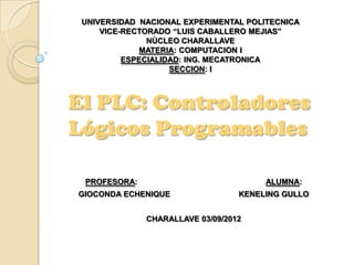UNIVERSIDAD NACIONAL EXPERIMENTAL POLITECNICA
     VICE-RECTORADO “LUIS CABALLERO MEJIAS”
               NÙCLEO CHARALLAVE
             MATERIA: COMPUTACION I
          ESPECIALIDAD: ING. MECATRONICA
                    SECCION: I



El PLC: Controladores
Lógicos Programables

 PROFESORA:                            ALUMNA:
GIOCONDA ECHENIQUE                KENELING GULLO


              CHARALLAVE 03/09/2012
 