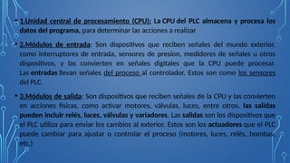 • 1.Unidad central de procesamiento (CPU): La CPU del PLC almacena y procesa los
datos del programa, para determinar las acciones a realizar
• 2.Módulos de entrada: Son dispositivos que reciben señales del mundo exterior,
como interruptores de entrada, sensores de presion, medidores de señales u otros
dispositivos, y las convierten en señales digitales que la CPU puede procesar.
Las entradas llevan señales del proceso al controlador. Estos son como los sensores
del PLC.
• 3.Módulos de salida: Son dispositivos que reciben señales de la CPU y las convierten
en acciones físicas, como activar motores, válvulas, luces, entre otros. las salidas
pueden incluir relés, luces, válvulas y variadores. Las salidas son los dispositivos que
el PLC utiliza para enviar los cambios al exterior. Estos son los actuadores que el PLC
puede cambiar para ajustar o controlar el proceso (motores, luces, relés, bombas,
etc.)
 