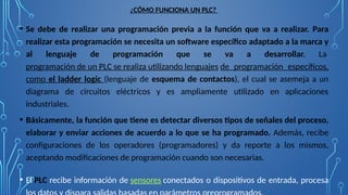 ¿CÓMO FUNCIONA UN PLC?
• Se debe de realizar una programación previa a la función que va a realizar. Para
realizar esta programación se necesita un software específico adaptado a la marca y
al lenguaje de programación que se va a desarrollar. La
programación de un PLC se realiza utilizando lenguajes de programación específicos,
como el ladder logic (lenguaje de esquema de contactos), el cual se asemeja a un
diagrama de circuitos eléctricos y es ampliamente utilizado en aplicaciones
industriales.
• Básicamente, la función que tiene es detectar diversos tipos de señales del proceso,
elaborar y enviar acciones de acuerdo a lo que se ha programado. Además, recibe
configuraciones de los operadores (programadores) y da reporte a los mismos,
aceptando modificaciones de programación cuando son necesarias.
• El PLC recibe información de sensores conectados o dispositivos de entrada, procesa
 
