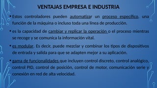 VENTAJAS EMPRESA E INDUSTRIA
• Estos controladores pueden automatizar un proceso específico, una
función de la máquina o incluso toda una línea de producción.
• es la capacidad de cambiar y replicar la operación o el proceso mientras
se recoge y se comunica la información vital.
• es modular. Es decir, puede mezclar y combinar los tipos de dispositivos
de entrada y salida para que se adapten mejor a su aplicación.
• gama de funcionalidades que incluyen control discreto, control analógico,
control PID, control de posición, control de motor, comunicación serie y
conexión en red de alta velocidad.
 