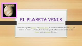 El planeta venus
Venus es el segundo planeta del Sistema Solar en orden de distancia desde el Sol, y el
tercero en cuanto a tamaño, de menor a mayor. Recibe su nombre en honor a
Venus, la diosa romana del amor.

 