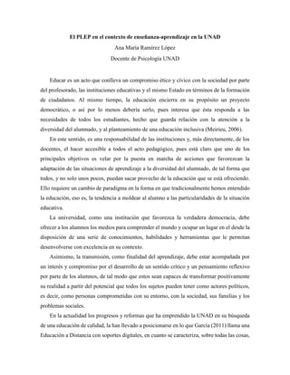 El PLEP en el contexto de enseñanza-aprendizaje en la UNAD
Ana María Ramírez López
Docente de Psicología UNAD
Educar es un acto que conlleva un compromiso ético y cívico con la sociedad por parte
del profesorado, las instituciones educativas y el mismo Estado en términos de la formación
de ciudadanos. Al mismo tiempo, la educación encierra en su propósito un proyecto
democrático, o así por lo menos debería serlo, pues interesa que ésta responda a las
necesidades de todos los estudiantes, hecho que guarda relación con la atención a la
diversidad del alumnado, y al planteamiento de una educación inclusiva (Meirieu, 2006).
En este sentido, es una responsabilidad de las instituciones y, más directamente, de los
docentes, el hacer accesible a todos el acto pedagógico, pues está claro que uno de los
principales objetivos es velar por la puesta en marcha de acciones que favorezcan la
adaptación de las situaciones de aprendizaje a la diversidad del alumnado, de tal forma que
todos, y no solo unos pocos, puedan sacar provecho de la educación que se está ofreciendo.
Ello requiere un cambio de paradigma en la forma en que tradicionalmente hemos entendido
la educación, eso es, la tendencia a moldear al alumno a las particularidades de la situación
educativa.
La universidad, como una institución que favorezca la verdadera democracia, debe
ofrecer a los alumnos los medios para comprender el mundo y ocupar un lugar en el desde la
disposición de una serie de conocimientos, habilidades y herramientas que le permitan
desenvolverse con excelencia en su contexto.
Asimismo, la transmisión, como finalidad del aprendizaje, debe estar acompañada por
un interés y compromiso por el desarrollo de un sentido crítico y un pensamiento reflexivo
por parte de los alumnos, de tal modo que estos sean capaces de transformar positivamente
su realidad a partir del potencial que todos los sujetos pueden tener como actores políticos,
es decir, como personas comprometidas con su entorno, con la sociedad, sus familias y los
problemas sociales.
En la actualidad los progresos y reformas que ha emprendido la UNAD en su búsqueda
de una educación de calidad, la han llevado a posicionarse en lo que García (2011) llama una
Educación a Distancia con soportes digitales, en cuanto se caracteriza, sobre todas las cosas,
 