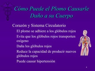 4
Cómo Puede el Plomo CausarleCómo Puede el Plomo Causarle
Daño a su CuerpoDaño a su Cuerpo
Corazón y Sistema Circulatorio
El plomo se adhiere a los glóbulos rojos
Evita que los glóbulos rojos transporten
oxígeno
Daña los glóbulos rojos
Reduce la capacidad de producir nuevos
glóbulos rojos
Puede causar hipertensión
 