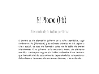 El Plomo (Pb)
            Elemento de la tabla periódica
El plomo es un elemento químico de la tabla periódica, cuyo
símbolo es Pb (Plumbum) y su número atómico es 82 según la
tabla actual, ya que no formaba parte en la tabla de Dmitri
Mendeléyev. Este químico no lo reconocía como un elemento
metálico común por su gran elasticidad molecular. Cabe destacar
que la elasticidad de este elemento depende de las temperaturas
del ambiente, las cuales distienden sus átomos, o los extienden.
 