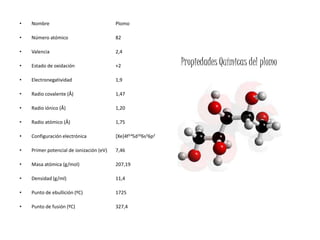 •   Nombre                                Plomo

•   Número atómico                        82

•   Valencia                              2,4

•   Estado de oxidación                   +2                   Propiedades Químicas del plomo
•   Electronegatividad                    1,9

•   Radio covalente (Å)                   1,47

•   Radio iónico (Å)                      1,20

•   Radio atómico (Å)                     1,75

•   Configuración electrónica             [Xe]4f145d106s26p2

•   Primer potencial de ionización (eV)   7,46

•   Masa atómica (g/mol)                  207,19

•   Densidad (g/ml)                       11,4

•   Punto de ebullición (ºC)              1725

•   Punto de fusión (ºC)                  327,4
 