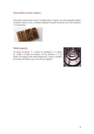 9
Para moldes de letras y figuras
Una buena aleación para vaciar o moldear letras y figuras, así como pequeños objetos
de bronce, hierro, o yeso, se obtiene fundiendo 70 partes de plomo con 15 de antimonio
y 15 de bismuto.
Metal magnolia
40 partes de plomo, 7 ½ partes de antimonio, 2 ½ partes
de estaño, 1/8 parte de bismuto, 1/8 de aluminio, y ¼ de
grafito. Se emplea como metal antifricción, y toma su nombre
de la marca de fábrica, que es una flor de magnolia.
 