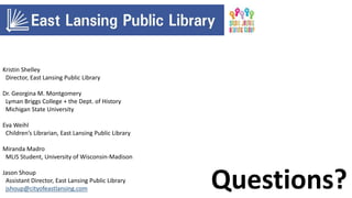 Questions?
Kristin Shelley
Director, East Lansing Public Library
Dr. Georgina M. Montgomery
Lyman Briggs College + the Dept. of History
Michigan State University
Eva Weihl
Children’s Librarian, East Lansing Public Library
Miranda Madro
MLIS Student, University of Wisconsin-Madison
Jason Shoup
Assistant Director, East Lansing Public Library
jshoup@cityofeastlansing.com
 