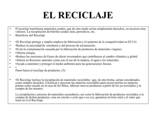 EL RECICLAJE
• El reciclaje transforma materiales usados, que de otro modo serían simplemente desechos, en recursos muy
valiosos. La recopilación de botellas usadas latas, periodicos, etc.
• Beneficios del Reciclaje
• •El Reciclaje protege y amplía empleos de fabricación y el aumento de la competitividad en EE.UU.
• •Reduce la necesidad de vertederos y del proceso de incineración.
• •Evita la contaminación causada por la fabricación de productos de materiales vírgenes.
• •Ahorra energía.
• •Reduce las emisiones de Gases de efecto invernadero que contribuyen al cambio climático y global.
• •Ahorra en Recursos naturales como son el uso de la madera, el agua y los minerales.
• •Ayuda a mantener y proteger el medio ambiente para las generaciones futuras.
• •
Pasos hacia el reciclaje de productos: (3)
• •El Reciclaje incluye la recopilación de materiales reciclables que, de otra forma, serían considerados
como simples desechos. Clasificar y procesar las materias reciclables para reconvertirlas en materias
primas como sucede en el caso de las fibras, fabricar nuevos productos a partir de los ya reciclados y la
compra de los mismos.
La recopilación y proceso de materiales secundarios, así como la fabricación de productos reciclados y la
compra de dichos productos, crea un círculo o ciclo que a su vez, garantiza el éxito total y el valor que
tiene en sí el Reciclaje.
 