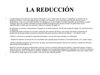 LA REDUCCIÓN
• Cuando hablamos de reducir lo que estamos diciendo es que se debe tratar de reducir o simplificar el consumo de los
productos directos, o sea, todo aquello que se compra y se consume, ya que esto tiene una relación directa con los
desperdicios, y a la vez con nuestro bolsillo. Por ejemplo, en vez de comprar 6 botellas pequeñas de una bebida, se puede
conseguir una o dos grandes, teniendo la misma cantidad de producto pero menos envases, no pedir bolsas en los
supermercados a menos que sea necesario, reducir el consumo de papel, etc.
Si reducimos el consumo, disminuimos el impacto en el medio ambiente. Esta R está totalmente ligada a la concientización y
la educación.
La reducción puede realizarse en 2 niveles: reducción del consumo de bienes o de energía. De hecho, actualmente la
producción de energía produce numerosos desechos (desechos nucleares, dióxido de carbono...). El objetivo sería:
· Reducir o eliminar la cantidad de materiales destinados a un uso único (por ejemplo, los embalajes).
· Adaptar los aparatos en función de sus necesidades (por ejemplo poner lavadoras y lavavajillas llenos y no a media carga).
· Reducir pérdidas energéticas o de recursos: de agua, desconexión de aparatos eléctricos en stand by, conducción eficiente,
desconectar transformadores, etc.
Reducir la emisión de gases contaminantes, nocivos o tóxicos evitará la intoxicación animal o vegetal del entorno si llega a
cotas no nocivas. Actualmente, países europeos trabajan con una importante política de la reducción con el lema: La basura es
alimento (para la tierra). El objetivo es producir productos sin contaminantes (100% biodegradables), para que cuando acabe
su vida útil no tenga impacto en el medio, o éste sea lo más reducido posible.
•
 