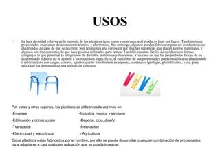 USOS
• La baja densidad relativa de la mayoría de los plásticos tiene como consecuencia el producto final sea ligero. También tiene
propiedades excelentes de aislamiento térmico y electrónico. Sin embargo, algunos pueden fabricarse para ser conductores de
electricidad en caso de que se necesite. Son resistentes a la corrosión por muchas sustancias que atacan a otros materiales, y
algunos son transparentes, lo que hace posible utilizarlos para óptica. También resultan fáciles de moldear con formas
complejas lo que permiten la integración de distintos materiales y funciones. Y en caso de que las propiedades físicas de un
determinado plástico no se ajusten a los requisitos específicos, el equilibrio de sus propiedades puede modificarse añadiéndole
o reforzándolo con cargas, colores, agentes que lo transformen en espuma, sustancias ignifugas, plastificantes, y etc. para
satisfacer las demandas de una aplicación concreta.
Por estas y otras razones, los plásticos se utilizan cada vez mas en:
-Envases -Industria medica y sanitaria
-Edificación y construcción -Deporte, ocio, diseño
-Transporte -Innovación
-Electricidad y electrónica - Agricultura
Estos plásticos están fabricados por el hombre, por ello se puede desarrollar cualquier combinación de propiedades
para adaptarse a casi cualquier aplicación que se pueda imaginar.
 