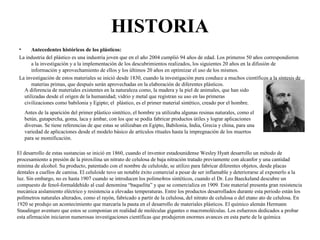 HISTORIA
• Antecedentes históricos de los plásticos:
La industria del plástico es una industria joven que en el año 2004 cumplió 94 años de edad. Los primeros 50 años correspondieron
a la investigación y a la implementación de los descubrimientos realizados, los siguientes 20 años en la difusión de
información y aprovechamiento de ellos y los últimos 20 años en optimizar el uso de los mismos.
La investigación de estos materiales se inició desde 1830, cuando la investigación pura conduce a muchos científicos a la síntesis de
materias primas, que después serán aprovechadas en la elaboración de diferentes plásticos.
A diferencia de materiales existentes en la naturaleza como, la madera y la piel de animales, que han sido
utilizadas desde el origen de la humanidad; vidrio y metal que registran su uso en las primeras
civilizaciones como babilonia y Egipto; el plástico, es el primer material sintético, creado por el hombre.
Antes de la aparición del primer plástico sintético, el hombre ya utilizaba algunas resinas naturales, como el
betún, gutapercha, goma, laca y ámbar, con los que se podía fabricar productos útiles y lograr aplicaciones
diversas. Se tiene referencias de que estas se utilizaban en Egipto, Babilonia, India, Grecia y china, para una
variedad de aplicaciones desde el modelo básico de artículos rituales hasta la impregnación de los muertos
para se momificación.
El desarrollo de estas sustancias se inició en 1860, cuando el inventor estadounidense Wesley Hyatt desarrollo un método de
procesamiento a presión de la piroxilina un nitrato de celulosa de baja nitración tratado previamente con alcanfor y una cantidad
minima de alcohol. Su producto, patentado con el nombre de celuloide, se utilizo para fabricar diferentes objetos, desde placas
dentales a cuellos de camisa. El celuloide tuvo un notable éxito comercial a pesar de ser inflamable y deteriorarse al exponerlo a la
luz. Sin embargo, no es hasta 1907 cuando se introducen los polime4ros sintéticos, cuando el Dr. Leo Baeckeland descubre un
compuesto de fenol-formaldehído al cual denomina “baquelita” y que se comercializa en 1909. Este material presenta gran resistencia
mecánica aislamiento eléctrico y resistencia a elevadas temperaturas. Entre los productos desarrollados durante esta periodo están los
polímetros naturales alterados, como el rayón, fabricado a partir de la celulosa, del nitrato de celulosa o del etano ato de celulosa. En
1920 se produjo un acontecimiento que marcaría la pauta en el desarrollo de materiales plásticos. El químico alemán Hermann
Staudinger aventuro que estos se componían en realidad de moléculas gigantes o macromoléculas. Los esfuerzos dedicados a probar
esta afirmación iniciaron numerosas investigaciones científicas que produjeron enormes avances en esta parte de la química
 