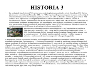 HISTORIA 3
• Las bondades de el poliestireno (PS) lo ubican como uno de los plásticos mas utilizados en todo el mundo, en 1945 el primer
plástico que se comercializo en México fue el PS, y en 1957 se importaron las primeras maquinas inyectoras, con la ventaja de
obtener de forma industrial artículos iguales y en mayor numero para cubrir las demandas del mercado, pero fue hasta 1962
cuando se inició la producción nacional principalmente en la elaboración de productos de embalaje, carcasas de
electrodomésticos, casettes, envases térmicos. En México se comercializa el PVC desde 1947. en 1953-1955 se instalaron las
primeras plantas productoras de esta resina en el país, sin embargo el mayor desarrollo tecnológico y la comercialización a
nivel internacional se dio con el comienzo de la década de los 80´s. Hasta 1987 el PVC mantuvo el liderazgo en cuanto a la
resina de mayor producción. El campo de aplicación principalmente era en tuberías.
La comercialización de los polietilenos comenzó a partir de 1934 y la producción nacional fue en
1946, los grandes aumentos en 1961 y 1963 se descubrieron a rebajas en los precios de origen. En
1988 el polietileno ocupo el primer lugar en la producción nacional. Su participación principal es en
el mercado de envases y de embalaje se aplica en película encogibles y estables, empaque de
alimentos y recubrimiento de latas, tubería a presión, bolsas grandes y películas.
El polipropileno junto con el polietileno son las dos olefinas o parafinas mas importantes, tanto para su consumo como por sus
propiedades y aplicaciones. Fue descubierto en 1950 y comercializado en 1957, ocupado de acuerdo a su consumo del cuarto nivel
nacional considerado al polietileno de alta y baja como un solo polímero. El mayor uso de este material se utilizaba en el sector de
rafia para la elaboración de costales para azúcar, granos y otros productos alimenticios, en películas para botanas, chocolates dulces,
productos secos, carnes frías. Debido a la gran demanda de éste, la construcción de la primera planta fue en 1989 y en 1992 se dio la
comercialización formal en México. Desde que fue patentado en 1941 como un polímero para fibras, el PET ha presentado un
continuo desarrollo tecnológico. Su diversificación lo ha llevado a obtener un espectacular crecimiento a rango mundial,
especialmente por sus grandes beneficios como empaque. En México se empezó a utilizar para este fin a mediados de la década de
los 80. Mientras en 1989 se consumían en el país 11 mil toneladas, la comercialización de este hasta la fecha es de casi 500 mil
toneladas. La producción de PET comenzó a principios de 1987, aunque presentó algunas dificultades desde su aparición debido al
costo relativamente alto de la materia prima. El consumo de polímeros a aumentado considerablemente en los últimos años. Los
factores que han favorecido el mercado de los polímeros son los precios de muchos materiales plásticos que son competitivos y a
veces inferiores a los de productos naturales, aunado al hecho de que el petróleo ofrece una mayor disponibilidad de materiales
sintéticos que otras fuentes naturales. Estos petroquímicos han sustituido parcial y veces totalmente a muchos materiales naturales
como madera, algodón, papel, lana, piel y acero y concreto.
 