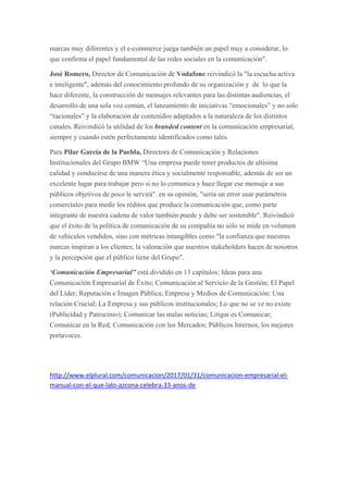 marcas muy diferentes y el e-commerce juega también un papel muy a considerar, lo
que confirma el papel fundamental de las redes sociales en la comunicación".
José Romero, Director de Comunicación de Vodafone reivindicó la "la escucha activa
e inteligente", además del conocimiento profundo de su organización y de lo que la
hace diferente, la construcción de mensajes relevantes para las distintas audiencias, el
desarrollo de una sola voz común, el lanzamiento de iniciativas “emocionales” y no solo
“racionales” y la elaboración de contenidos adaptados a la naturaleza de los distintos
canales. Reivindicó la utilidad de los branded content en la comunicación empresarial,
siempre y cuando estén perfectamente identificados como tales.
Para Pilar García de la Puebla, Directora de Comunicación y Relaciones
Institucionales del Grupo BMW “Una empresa puede tener productos de altísima
calidad y conducirse de una manera ética y socialmente responsable, además de ser un
excelente lugar para trabajar pero si no lo comunica y hace llegar ese mensaje a sus
públicos objetivos de poco le servirá". en su opinión, "sería un error usar parámetros
comerciales para medir los réditos que produce la comunicación que, como parte
integrante de nuestra cadena de valor también puede y debe ser sostenible". Reivindicó
que el éxito de la política de comunicación de su compañía no sólo se mide en volumen
de vehículos vendidos, sino con métricas intangibles como "la confianza que nuestras
marcas inspiran a los clientes; la valoración que nuestros stakeholders hacen de nosotros
y la percepción que el público tiene del Grupo".
‘Comunicación Empresarial” está dividido en 13 capítulos: Ideas para una
Comunicación Empresarial de Éxito; Comunicación al Servicio de la Gestión; El Papel
del Líder; Reputación e Imagen Pública; Empresa y Medios de Comunicación: Una
relación Crucial; La Empresa y sus públicos institucionales; Lo que no se ve no existe
(Publicidad y Patrocinio); Comunicar las malas noticias; Litigar es Comunicar;
Comunicar en la Red; Comunicación con los Mercados; Públicos Internos, los mejores
portavoces.
http://www.elplural.com/comunicacion/2017/01/31/comunicacion-empresarial-el-
manual-con-el-que-lalo-azcona-celebra-33-anos-de
 