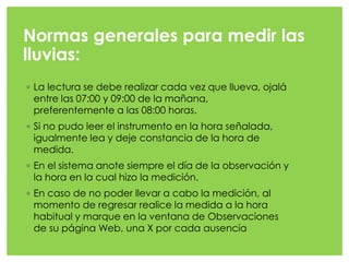 Normas generales para medir las
lluvias:
◦ La lectura se debe realizar cada vez que llueva, ojalá
entre las 07:00 y 09:00 de la mañana,
preferentemente a las 08:00 horas.
◦ Si no pudo leer el instrumento en la hora señalada,
igualmente lea y deje constancia de la hora de
medida.
◦ En el sistema anote siempre el día de la observación y
la hora en la cual hizo la medición.
◦ En caso de no poder llevar a cabo la medición, al
momento de regresar realice la medida a la hora
habitual y marque en la ventana de Observaciones
de su página Web, una X por cada ausencia
 