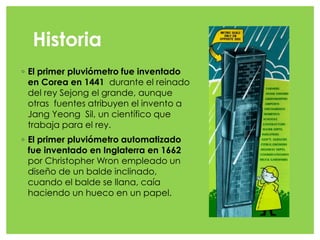 Historia
◦ El primer pluviómetro fue inventado
en Corea en 1441 durante el reinado
del rey Sejong el grande, aunque
otras fuentes atribuyen el invento a
Jang Yeong Sil, un científico que
trabaja para el rey.
◦ El primer pluviómetro automatizado
fue inventado en Inglaterra en 1662
por Christopher Wron empleado un
diseño de un balde inclinado,
cuando el balde se llana, caía
haciendo un hueco en un papel.
 
