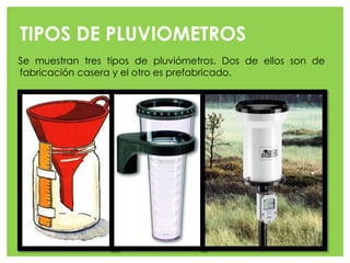 TIPOS DE PLUVIOMETROS
Se muestran tres tipos de pluviómetros. Dos de ellos son de
fabricación casera y el otro es prefabricado.
 