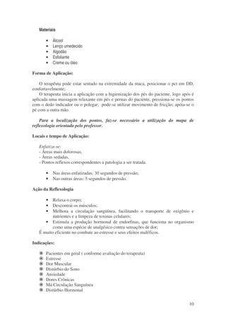 10 
Materiais 
· Álcool 
· Lenço umedecido 
· Algodão 
· Esfoliante 
· Creme ou óleo 
Forma de Aplicação: 
O terapêuta pode estar sentado na extremidade da maca, posicionar o pct em DD, 
confortavelmente; 
O terapeuta inicia a aplicação com a higienização dos pés do paciente, logo após é 
aplicada uma massagem relaxante em pés e pernas do paciente, pressiona-se os pontos 
com o dedo indicador ou o polegar; pode-se utilizar movimento de fricção; apóia-se o 
pé com a outra mão. 
Para a localização dos pontos, faz-se necessário a utilização do mapa de 
reflexologia orientada pelo professor. 
Locais e tempo de Aplicação: 
Enfatiza-se: 
- Áreas mais dolorosas, 
- Áreas sedadas, 
- Pontos reflexos correspondentes a patologia a ser tratada. 
· Nas áreas enfatizadas: 30 segundos de pressão; 
· Nas outras áreas: 5 segundos de pressão. 
Ação da Reflexologia 
· Relaxa o corpo; 
· Descontrai os músculos; 
· Melhora a circulação sangüínea, facilitando o transporte de oxigênio e 
nutrientes e a limpeza de toxinas celulares; 
· Estimula a produção hormonal de endorfinas, que funciona no organismo 
como uma espécie de analgésico contra sensações de dor; 
É muito eficiente no combate ao estresse e seus efeitos maléficos. 
Indicações: 
 Pacientes em geral ( conforme avaliação do terapeuta) 
 Estresse 
 Dor Muscular 
 Distúrbio do Sono 
 Ansiedade 
 Dores Crônicas 
 Má Circulação Sanguínea 
 Distúrbio Hormonal 
 