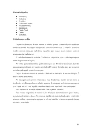 11 
Contra-indicações 
· Trombose; 
· Diabetes; 
· Gravidez; 
· Fraturas ou lesões; 
· Varizes expostas; 
· Marcapasso; 
· Estado Febril; 
· Câncer; 
· Dermatites. 
Cuidados com os Pés 
Os pés não devem ser lixados, mesmo se sola for grossa, a lixa resolverá o problema 
temporariamente, mas depois ele aparecerá com mais intensidade. O correto é hidratar a 
região com um creme, de preferência específico para os pés, esses produtos também 
ajudam a evitar rachaduras; 
A cutícula não deve ser retirada. O indicado é empurrá-la, pois a cutícula protege as 
unhas de possíveis infecções; 
As bolhas que eventualmente aparecem nos pés não devem ser estouradas, elas são 
causadas principalmente por sapatos apertados; Devem ser deixadas para que estourem 
sozinhas, pois a pele grudará novamente; 
Depois de um dia inteiro de trabalho é indicada a realização de um escalda pés. É 
muito simples e relaxante; 
As massagens com cremes relaxantes a base de cânfora e mentol aliviam muito a 
tensão dos pés; Para um bom resultado, antes ou depois pode ser feito uma massagem 
com creme nos pés e em seguida eles são colocados em uma bacia com água quente; 
Para diminuir os inchaços; é bom deitar com as pernas elevadas; 
Para evitar o surgimento de frieiras os pés devem ser muito bem secos após o banho, 
especialmente entre os dedos; As meias de algodão são mais indicadas, pois esse tecido 
absorve melhor a transpiração, protege os pés de bactérias e fungos responsáveis por 
micoses e mau cheiro. 
