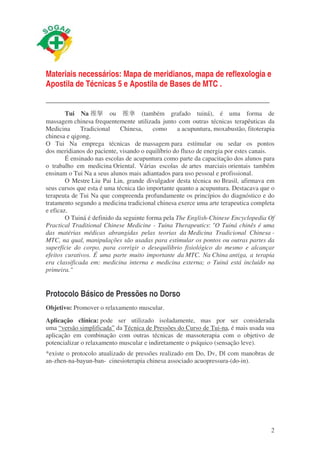 Materiais necessários: Mapa de meridianos, mapa de reflexologia e 
Apostila de Técnicas 5 e Apostila de Bases de MTC . 
_________________________________________________________ 
Tui Na ផᜋ ou ផᜫ (também grafado tuiná), é uma forma de 
massagem chinesa frequentemente utilizada junto com outras técnicas terapêuticas da 
Medicina Tradicional Chinesa, como a acupuntura, moxabustão, fitoterapia 
chinesa e qigong. 
O Tui Na emprega técnicas de massagem para estímular ou sedar os pontos 
dos meridianos do paciente, visando o equilíbrio do fluxo de energia por estes canais. 
É ensinado nas escolas de acupuntura como parte da capacitação dos alunos para 
o trabalho em medicina Oriental. Várias escolas de artes marciais orientais também 
ensinam o Tui Na a seus alunos mais adiantados para uso pessoal e profissional. 
O Mestre Liu Pai Lin, grande divulgador desta técnica no Brasil, afirmava em 
seus cursos que esta é uma técnica tão importante quanto a acupuntura. Destacava que o 
terapeuta de Tui Na que compreenda profundamente os princípios do diagnóstico e do 
tratamento segundo a medicina tradicional chinesa exerce uma arte terapeutica completa 
e eficaz. 
O Tuiná é definido da seguinte forma pela The English-Chinese Encyclopedia Of 
Practical Traditional Chinese Medicine - Tuina Therapeutics: "O Tuiná chinês é uma 
das matérias médicas abrangidas pelas teorias da Medicina Tradicional Chinesa - 
MTC, na qual, manipulações são usadas para estimular os pontos ou outras partes da 
superfície do corpo, para corrigir o desequilibrio fisiológico do mesmo e alcançar 
efeitos curativos. É uma parte muito importante da MTC. Na China antiga, a terapia 
era classificada em: medicina interna e medicina externa; o Tuiná está incluído na 
primeira." 
Protocolo Básico de Pressões no Dorso 
Objetivo: Promover o relaxamento muscular. 
Aplicação clínica: pode ser utilizado isoladamente, mas por ser considerada 
uma “versão simplificada” da Técnica de Pressões do Curso de Tui-na, é mais usada sua 
aplicação em combinação com outras técnicas de massoterapia com o objetivo de 
potencializar o relaxamento muscular e indiretamente o psíquico (sensação leve). 
*existe o protocolo atualizado de pressões realizado em Do, Dv, Dl com manobras de 
an-zhen-na-bayun-ban- cinesioterapia chinesa associado acuopressura-(do-in). 
2 
 