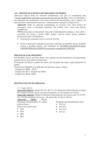 AN – PROTOCOLO BÁSICO DE PRESSÕES NO DORSO 
Aplicação Clinica: Pode ser utilizado isoladamente, mas por ser considerada uma 
“versão simplificada” da técnica de pressões do curso de Tui-Ná, é mais recomendado a 
sua aplicação em combinação com outras técnicas de massoterapia com o objetivo de 
potencializar o relaxamento muscular, e indiretamente o psíquico (sedação leve). 
Aplicação: Pode ser aplicada isoladamente ou associao com outra técnica de 
massagem como a massagem relaxante. No estante serve como uma técnica 
simplificada. 
PBPD potencializa o relaxamento muscular e indiretamente o psíquico. Atua sobre o 
meridiano da bexiga e pontos SHU antigos. Através destes pontos podemos 
harmonizar todos os meridianos. 
· O protocolo avançado visto no curso de Tui-Na. 
· Existe o protocolo avançado de pressões realizado em decúbito dorsal, decúbito 
ventral e decúbito lateral, com manobras de AN-ZHEN-AN-BOYUN-BAN-CINESIOTERAPIA 
3 
CHINESA associado a acuopressura (DO-IN). 
PROTOCOLO DE PRESSÕES: 
Em Decúbito dorsal, em maca plana, sem suportes de posicionamento (salvaguardando 
quando houver desconforto do paciente) 
O terapeuta irá utilizar a palma das mãos, raiz da palma das mãos, região hipotênar ou 
punho. 
O protocolo topográfico de aplicação das pressões segue a ordem: 
- Cíngulo dos MSIs – Ms’Is 
- Cíngulo dos Ms’s- Cíngulo dos MsSs 
- Cíngulo dos MsSs- MsSs 
PONTOS CHAVES DE PRESSÃO 
1) 3 aquecedores 
Aquecedor Inferior: (pontos Be 25 e Be 31 a 34.) Dispostos bilateralmente ao longo 
das margens laterais sacrais na região foraminal e da articulação sacro ilíaca. 
Aquecedor Superior: Região Foraminal (bilateralmente) da torácica alta. T2-T3/T3- 
T4 e T5-T6 (meridiano da bexiga – Be pontos Be 12, Be13 e Be15) 
Aquecedor Médio; Região 
foraminal bilateralmente da coluna 
Vértebras aproximadamente entre: 
torácica baixa. 
· T9-T10 
Pontos de acuopressura: 
· T10-T11 
· B18 
· T11-T12 
· B19 
· T12-L1 
· B20 
· B21 
 