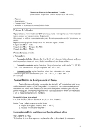 4 
Manobras Básicas do Protocolo de Pressão: 
(atendimento ao paciente vestido ou aplicação sob toalha) 
- Pressões 
- Agarramento 
- Pressões com Vibração 
- Associar as técnicas com massagem relaxante. 
Protocolo de Aplicação: 
O paciente esta posicionado em “DD” em maca plana, sem suportes de posicionamento 
(salvo quando houver desconforto do paciente) 
O terapeuta ia utilizar a palma das mãos, raiz da palma das mãos, região hipotênar e ou 
punho. 
O protocolo Topográfico de aplicação das pressões segue a ordem: 
Cíngulo dos MsIs – MsIs 
Cíngulo dos MsIs – Cíngulo dos MsSs 
Cíngulo dos MsSs – MsSs. 
Pontos chaves de pressões 
3 Aquecedores 
· Aquecedor inferior ( Pontos Be 25 e Be 31 a34) disposto bilateralmente ao longo 
das imagens laterais sacrais na região foraminal da articulação sacroilíaca. 
· Aquecedor superior região foraminal (bilateralmente) da torácica alta T2- T3/ T3- 
T4 e T5-T6 (meridiano da Bexiga-Be pontos B12, B13 e B15.) 
· Aquecedor médio região foraminal bilateral da coluna torácica baixa. 
Vértebras aproximadamente entre: (T9-T10, T10-T11, T11-T12, T12-L1. 
B18 a B 21). 
Pontos Básicos de Acuopressura no Dorso 
Realização de pressão digital com a polpa dos dedos (1° a 3° quirodáctilos), pelo tempo 
médio de sessenta segundos ( de 30 segundos a 120 segundos). Acuopressura deve perdurar 
mais tempo nos pontos mais necessitados, sendo mais sutil (menos intensa ou profunda) nos 
pontos mais agudos. Quando houver pontos muito agudizados estesnão devem ser trabalhados 
e sim os mais próximos no mesmo meridiano. 
Re-equilíbrio Geral (energético). 
B18, B19, B20, B21; Be 25 e Be 31 a34; B12, B13 e B15 , B18 a B21. 
Pontos Chave de Relaxamento Muscular Básico: 
1. Região do Trapézio : Vesícula Biliar 21 (VB21 ) 
2. Glúteos: Vesícula Biliar 30 (VB30 ) 
Combinação mais Efetiva para Relaxamento Muscular, utilizando a Moxa 
VB21,VB 30,VB 31, VB34 
*Após relizar técnicas de acuopressura repita os ítens 9 e 10 do protocolo de massagem 
 