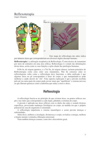 7 
Reflexoterapia 
Origem: Wikipédia, 
Mapa de zonas reflexas nos pés 
Este mapa de reflexologia das mãos indica 
por números áreas que corresponderiam aos diversos órgãos docorpo humano. 
Reflexoterapia é a utilização terapêutica da Reflexologia. É uma técnica de tratamento 
por meio de estímulos em uma área reflexa. Reflexologia é o estudo das delimitações 
destas áreas, assim como as suas funções e ações diante das patologias humanas. 
O Do In, de origem japonesa, e o Tui Na, de origem chinesa, incluem princípios de 
Reflexoterapia como estes entre seus tratamentos. Não há consenso entre os 
reflexologistas sobre como a reflexologia deve funcionar, a idéia unificada é que 
algumas áreas no pé correspondem à áreas do corpo, e que manipulando-as pode 
melhorar a saúde através do "chi". Uma suposta explicação é que a pressão recebida 
pelo pé (ou outra parte do corpo) pode enviar sinais que "equilibram" o sistema nervoso 
ou que liberam quimicas como a endorfina que reduz o stress e dores. 
Reflexologia 
A reflexologia baseia-se no principio de que existem áreas, ou pontos reflexos nos 
pés e nas mãos que correspondem a cada órgão, glândula e estrutura do corpo. 
A pressão é aplicada nas áreas reflexas com os dedos das mãos e usando técnicas 
especificas, provocando mudanças fisiológicas no corpo, na medida em que o próprio 
potencial de cura do organismo é estimulado. 
A reflexologia impulsiona o sistema imunológico e assim previne doenças e 
enfermidades. 
Além disso, melhora a circulação, desintoxica o corpo, revitaliza a energia, melhora 
a função mental e estimula a liberação emocional. 
Trata também doenças comuns, como dor e desconforto geral. 
 