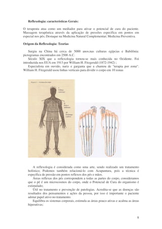 8 
Reflexologia: características Gerais: 
O terapeuta atua como um mediador para ativar o potencial de cura do paciente. 
Massagem terapêutica através da aplicação de pressões específica em pontos em 
especial nos pés; Destaque na Medicina Natural Complementar; Medicina Preventiva. 
Origem da Reflexologia: Teorias 
Surgiu na China há cerca de 5000 anos;nas culturas egípcias e Babilônia: 
pictogramas encontrados em 2500 A.C. 
Século XIX que a reflexologia tornou-se mais conhecida no Ocidente. Foi 
introduzida nos EUA em 1913 por William H. Fitzgerald (1872-1942) ; 
Especialista em ouvido, nariz e garganta que a chamou de "terapia por zona“. 
William H. Fitzgerald usou linhas verticais para dividir o corpo em 10 zonas 
A reflexologia é considerada como uma arte, sendo realizado um tratamento 
holístico; Podemos também relacioná-lo com Acupuntura, pois a técnica é 
específica de pressão em pontos reflexos dos pés e mãos. 
Áreas reflexas dos pés correspondem a todas as partes do corpo, consideramos 
que o pé é um microcosmos do corpo, onde o Potencial de Cura do organismo é 
estimulado; 
Útil no tratamento e prevenção de patologias. Acredita-se que as doenças são 
resultados dos pensamentos e ações da pessoa, por isso é importante o paciente 
adotar papel ativo no tratamento. 
Equilibra os sistemas corporais, estimula as áreas pouco ativas e acalma as áreas 
hiperativas; 
 