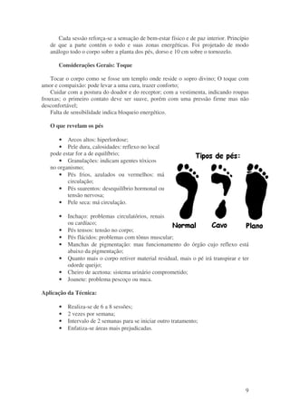 Cada sessão reforça-se a sensação de bem-estar físico e de paz interior. Princípio 
de que a parte contém o todo e suas zonas energéticas. Foi projetado de modo 
análogo todo o corpo sobre a planta dos pés, dorso e 10 cm sobre o tornozelo. 
9 
Considerações Gerais: Toque 
Tocar o corpo como se fosse um templo onde reside o sopro divino; O toque com 
amor e compaixão: pode levar a uma cura, trazer conforto; 
Cuidar com a postura do doador e do receptor; com a vestimenta, indicando roupas 
frouxas; o primeiro contato deve ser suave, porém com uma pressão firme mas não 
desconfortável; 
Falta de sensibilidade indica bloqueio energético. 
O que revelam os pés 
· Arcos altos: hiperlordose; 
· Pele dura, calosidades: reflexo no local 
pode estar for a de equilíbrio; 
· Granulações: indicam agentes tóxicos 
no organismo; 
· Pés frios, azulados ou vermelhos: má 
circulação; 
· Pés suarentos: desequilíbrio hormonal ou 
tensão nervosa; 
· Pele seca: má circulação. 
· Inchaço: problemas circulatórios, renais 
ou cardíaco; 
· Pés tensos: tensão no corpo; 
· Pés flácidos: problemas com tônus muscular; 
· Manchas de pigmentação: mau funcionamento do órgão cujo reflexo está 
abaixo da pigmentação; 
· Quanto mais o corpo retiver material residual, mais o pé irá transpirar e ter 
odorde queijo; 
· Cheiro de acetona: sistema urinário comprometido; 
· Joanete: problema pescoço ou nuca. 
Aplicação da Técnica: 
· Realiza-se de 6 a 8 sessões; 
· 2 vezes por semana; 
· Intervalo de 2 semanas para se iniciar outro tratamento; 
· Enfatiza-se áreas mais prejudicadas. 
 