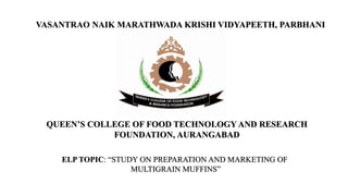 VASANTRAO NAIK MARATHWADA KRISHI VIDYAPEETH, PARBHANI
QUEEN’S COLLEGE OF FOOD TECHNOLOGY AND RESEARCH
FOUNDATION, AURANGABAD
ELP TOPIC: “STUDY ON PREPARATION AND MARKETING OF
MULTIGRAIN MUFFINS”
 