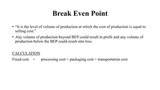 Break Even Point
• “It is the level of volume of production at which the cost of production is equal to
selling cost.”
• Any volume of production beyond BEP could result in profit and any volume of
production below the BEP could result into loss.
CALCULATION
Fixed cost = processing cost + packaging cost + transportation cost
 