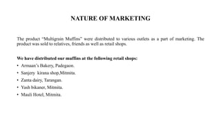 NATURE OF MARKETING
The product “Multigrain Muffins” were distributed to various outlets as a part of marketing. The
product was sold to relatives, friends as well as retail shops.
We have distributed our muffins at the following retail shops:
• Armaan’s Bakery, Padegaon.
• Sanjery kirana shop,Mitmita.
• Zanta dairy, Tarangan.
• Yash bikaner, Mitmita.
• Mauli Hotel, Mitmita.
 