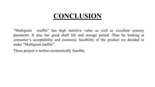 CONCLUSION
“Multigrain muffin” has high nutritive value as well as excellent sensory
parameter. It also has good shelf life and storage period .Thus by looking at
consumer’s acceptability and economic feasibility of the product we decided to
make “Multigrain muffin”.
These project is techno-economically feasible.
 