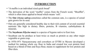 INTRODUCTION
• “A muffin is an individual sized quick bread”
• The derivation of the word “muffin” comes from the French word, “Moufflet”,
which is often times applied to bread which means ‘soft’.
• The Oat (Avena sativa),sometimes called the common oats, is a species of cereal
gain grown for its seed.
• Oats are generally considered healthy due to their rich content of several essential
nutrients like high in dietary fibers, proteins, B vitamins, carbohydrates &
minerals.
• The Soyabean (Glycine max) is a species of legume native to East Asia.
• Soyabean can be produce at least twice as much as protein as any other major
vegetable or grain crop.
• In 1970-1971 Narayanswamy and coworkers at CFTRI in Mysore developed a
method for making whole soy flour in India and created low cost protein food
based on a blend of Oats and Soya flour, means to supplement for low protein and
fiber diets.
 